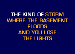 THE KIND OF STORM
WHERE THE BASEMENT
FLUUDS
AND YOU LOSE
THE LIGHTS