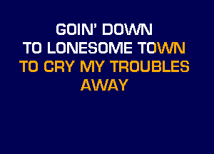 GOIN' DOWN
TO LONESOME TOWN
T0 CRY MY TROUBLES
AWAY