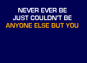 NEVER EVER BE
JUST COULDN'T BE
ANYONE ELSE BUT YOU