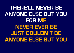 THERE'LL NEVER BE
ANYONE ELSE BUT YOU
FOR ME
NEVER EVER BE
JUST COULDN'T BE
ANYONE ELSE BUT YOU