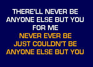 THERE'LL NEVER BE
ANYONE ELSE BUT YOU
FOR ME
NEVER EVER BE
JUST COULDN'T BE
ANYONE ELSE BUT YOU