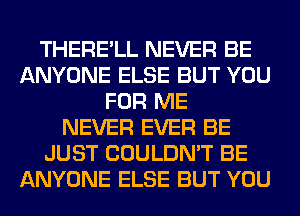 THERE'LL NEVER BE
ANYONE ELSE BUT YOU
FOR ME
NEVER EVER BE
JUST COULDN'T BE
ANYONE ELSE BUT YOU