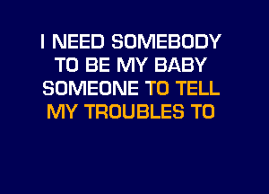 I NEED SOMEBODY
TO BE MY BABY
SOMEONE TO TELL
MY TROUBLES T0