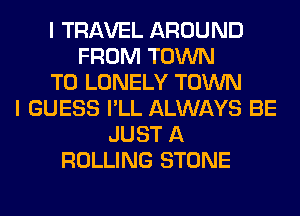 I TRAVEL AROUND
FROM TOWN
T0 LONELY TOWN
I GUESS I'LL ALWAYS BE
JUST A
ROLLING STONE