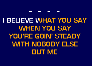 I BELIEVE WHAT YOU SAY
WHEN YOU SAY
YOU'RE GOIN' STEADY
WITH NOBODY ELSE
BUT ME