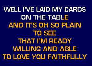 WELL I'VE LAID MY CARDS
ON THE TABLE
AND ITS 0H 30 PLAIN
TO SEE
THAT I'M READY
WILLING AND ABLE
TO LOVE YOU FAITHFULLY