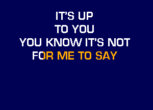 ITS UP
TO YOU
YOU KNOW ITS NOT

FOR ME TO SAY