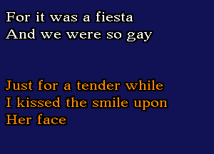 For it was a fiesta
And we were so gay

Just for a tender while
I kissed the smile upon
Her face