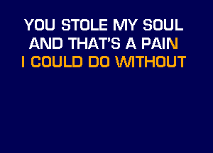 YOU STOLE MY SOUL
AND THAT'S A PAIN
I COULD DO WTHOUT