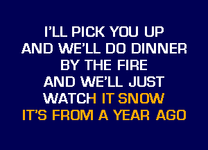 I'LL PICK YOU UP
AND WE'LL DO DINNER
BY THE FIRE
AND WE'LL JUST
WATCH IT SNOW
IT'S FROM A YEAR AGO
