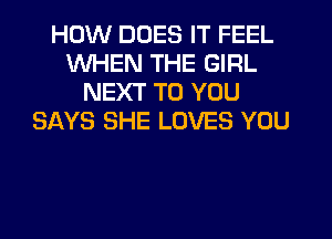 HOW DOES IT FEEL
WHEN THE GIRL
NEXT TO YOU
SAYS SHE LOVES YOU