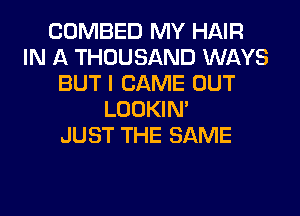 COMBED MY HAIR
IN A THOUSAND WAYS
BUT I CAME OUT
LOOKIN'

JUST THE SAME