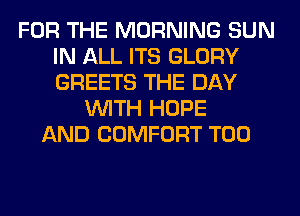 FOR THE MORNING SUN
IN ALL ITS GLORY
GREETS THE DAY

WITH HOPE
AND COMFORT T00