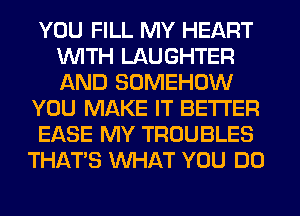 YOU FILL MY HEART
WITH LAUGHTER
AND SOMEHOW

YOU MAKE IT BETTER

EASE MY TROUBLES

THAT'S WHAT YOU DO