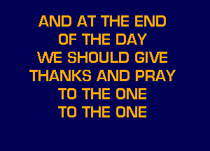 AND AT THE END
OF THE DAY
WE SHOULD GIVE
THANKS AND PRAY
TO THE ONE
TO THE ONE