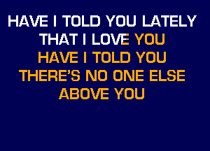 HAVE I TOLD YOU LATELY
THAT I LOVE YOU
HAVE I TOLD YOU

THERE'S NO ONE ELSE
ABOVE YOU