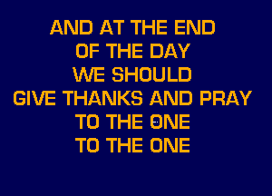 AND AT THE END
OF THE DAY
WE SHOULD
GIVE THANKS AND PRAY
TO THE ONE
TO THE ONE