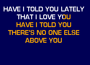 HAVE I TOLD YOU LATELY
THAT I LOVE YOU
HAVE I TOLD YOU

THERE'S NO ONE ELSE
ABOVE YOU