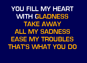 YOU FILL MY HEART
WITH GLADNESS
TAKE AWAY
f-kLL MY SADNESS
EASE MY TROUBLES
THAT'S WHAT YOU DO