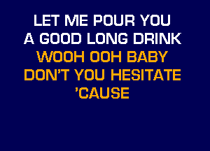 LET ME POUR YOU
A GOOD LONG DRINK
WOOH 00H BABY
DON'T YOU HESITATE
'CAUSE