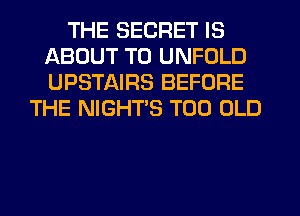 THE SECRET IS
ABOUT T0 UNFOLD
UPSTAIRS BEFORE

THE NIGHTS T00 OLD