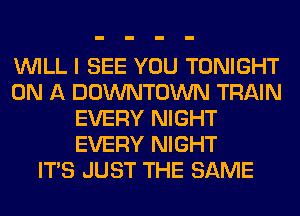 WILL I SEE YOU TONIGHT
ON A DOWNTOWN TRAIN
EVERY NIGHT
EVERY NIGHT
ITS JUST THE SAME