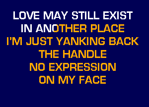 LOVE MAY STILL EXIST
IN ANOTHER PLACE
I'M JUST YANKING BACK
THE HANDLE
N0 EXPRESSION
ON MY FACE