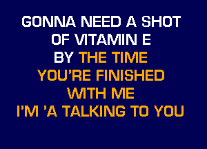 GONNA NEED A SHOT
0F VITAMIN E
BY THE TIME
YOU'RE FINISHED
WITH ME
I'M 'A TALKING TO YOU