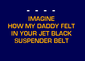 IMAGINE
HOW MY DADDY FELT
IN YOUR JET BLACK
SUSPENDER BELT