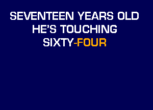 SEVENTEEN YEARS OLD
HE'S TOUCHING
SIXTY-FOUR