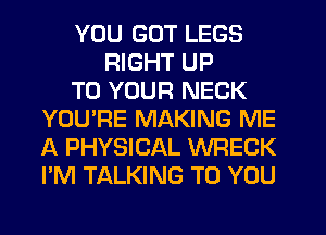 YOU GOT LEGS
RIGHT UP
TO YOUR NECK
YOU'RE MAKING ME
A PHYSICAL WRECK
I'M TALKING TO YOU