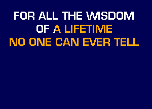 FOR ALL THE WISDOM
OF A LIFETIME
NO ONE CAN EVER TELL