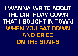 I WANNA WRITE ABOUT
THE BIRTHDAY GOWN
THAT I BOUGHT IN TOWN
WHEN YOU SAT DOWN
AND CRIED
ON THE STAIRS
