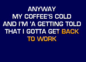 ANYWAY
MY COFFEE'S COLD
AND I'M 'A GETTING TOLD
THAT I GOTTA GET BACK
TO WORK