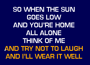 SO WHEN THE SUN
GOES LOW
AND YOU'RE HOME
ALL ALONE
THINK OF ME
AND TRY NOT TO LAUGH
AND I'LL WEAR IT WELL