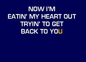 NOW PM
EATIN' MY HEART OUT
TRYIN' TO GET

BACK TO YOU