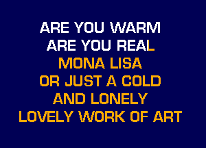 ARE YOU WARM
ARE YOU REAL
MONA LISA
0R JUST A COLD
AND LONELY
LOVELY WORK OF ART