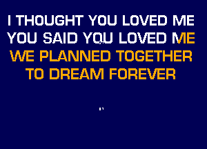 I THOUGHT YOU LOVED ME

YOU SAID YOU LOVED ME

WE PLANNED TOGETHER
T0 DREAM FOREVER