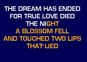 THE DREAM HAS ENDED
FOR TRUE .LOVE DIED
THE NIGHT
A BLOSSOM FELL
AND TOUCHED TWO LIPS
THIJICI1 LIED