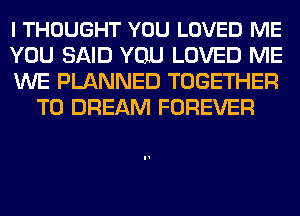 I THOUGHT YOU LOVED ME

YOU SAID YOU LOVED ME

WE PLANNED TOGETHER
T0 DREAM FOREVER