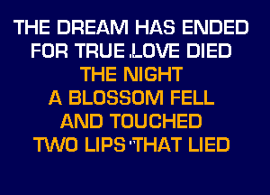 THE DREAM HAS ENDED
FOR TRUE .LOVE DIED
THE NIGHT
A BLOSSOM FELL
AND TOUCHED
TWO LIPS'THAT LIED