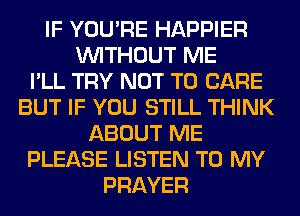 IF YOU'RE HAPPIER
WITHOUT ME
I'LL TRY NOT TO CARE
BUT IF YOU STILL THINK
ABOUT ME
PLEASE LISTEN TO MY
PRAYER