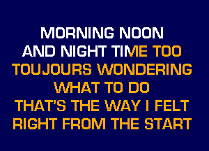 MORNING NOON
AND NIGHT TIME T00
TOUJOURS WONDERING
WHAT TO DO
THAT'S THE WAY I FELT
RIGHT FROM THE START