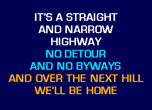 IT'S A STRAIGHT
AND NARROW
HIGHWAY
NU DETOUR
AND NO BYWAYS
AND OVER THE NEXT HILL
WE'LL BE HOME