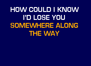 HOW COULD I KNOW
I'D LOSE YOU
SOMEWHERE ALONG

THE WAY