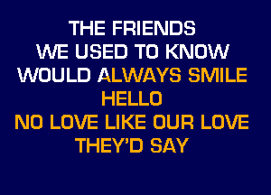 THE FRIENDS
WE USED TO KNOW
WOULD ALWAYS SMILE
HELLO
N0 LOVE LIKE OUR LOVE
THEY'D SAY