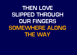 THEN LOVE
SLIPPED THROUGH
OUR FINGERS
SOMEWHERE ALONG
THE WAY