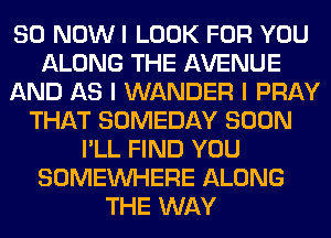 80 NOW I LOOK FOR YOU
ALONG THE AVENUE
AND AS I WANDER I PRAY
THAT SOMEDAY SOON
I'LL FIND YOU
SOMEINHERE ALONG
THE WAY