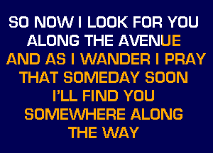 80 NOW I LOOK FOR YOU
ALONG THE AVENUE
AND AS I WANDER I PRAY
THAT SOMEDAY SOON
I'LL FIND YOU
SOMEINHERE ALONG
THE WAY