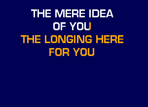 THE MERE IDEA
OF YOU
THE LONGING HERE
FOR YOU